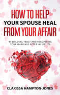How to Help Your Spouse Heal From Your Affair: Rebuilding Trust and Recovering Your Marriage After Infidelity