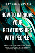 How to Improve Your Relationships with People: How to change the way you think and feel about other people so you can build better relationships with people.