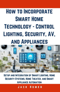 How to Incorporate Smart Home Technology - Control Lighting, Security, AV, and Appliances: Setup and Integration of Smart Lighting, Home Security Systems, Home Theater, and Smart Appliance Automation