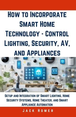 How to Incorporate Smart Home Technology - Control Lighting, Security, AV, and Appliances: Setup and Integration of Smart Lighting, Home Security Systems, Home Theater, and Smart Appliance Automation - Homer, Jack