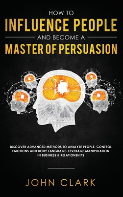 How to Influence People and Become A Master of Persuasion: Discover Advanced Methods to Analyze People, Control Emotions and Body Language. Leverage Manipulation in Business & Relationships - John, Clark
