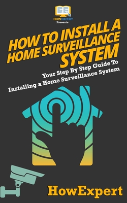 How To Install a Home Surveillance System: Your Step-By-Step Guide To Installing a Home Surveillance System - Howexpert Press