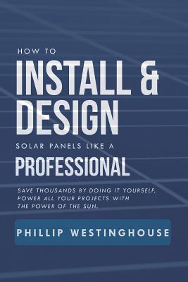 How to Install & Design Solar Panels Like a Professional: Save Thousands by Doing It Yourself Power All Your Projects with the Power of the Sun. - Delfin Cota, Alan Adrian, and Westinghouse, Phillip