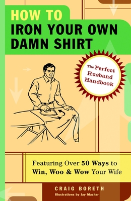 How to Iron Your Own Damn Shirt: The Perfect Husband Handbook Featuring Over 50 Foolproof Ways to Win, Woo & Wow Your Wife - Boreth, Craig