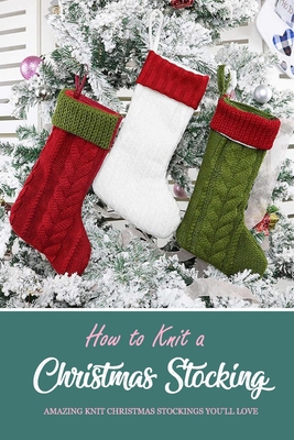 How to Knit a Christmas Stocking: Amazing Knit Christmas Stockings You'll Love: Knitted Patterns for Christmas Stockings Book - Darby, Denitra