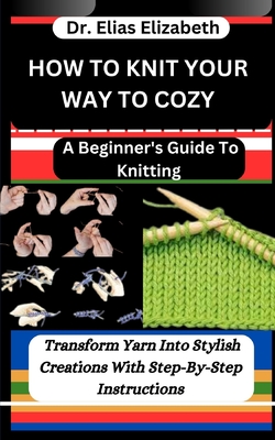 How to Knit Your Way to Cozy: A Beginner's Guide To Knitting: Transform Yarn Into Stylish Creations With Step-By-Step Instructions - Elizabeth, Elias, Dr.