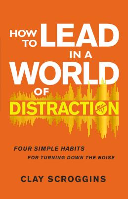 How to Lead in a World of Distraction: Four Simple Habits for Turning Down the Noise - Scroggins, Clay