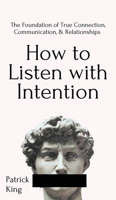 How to Listen with Intention: The Foundation of True Connection, Communication, and Relationships: The Foundation of True Connection, Communication, and Relationships - King, Patrick