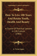 How to Live 100 Years and Retain Youth, Health and Beauty; A Course of Practical Lessons in Life Culture