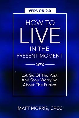 How To Live In The Present Moment, Version 2.0 - Let Go Of The Past & Stop Worrying About The Future - Ahmad, Shah Faisal, and Morris, Matt