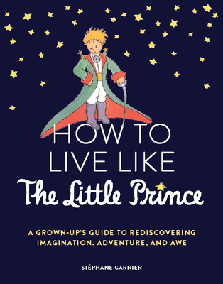 How to Live Like the Little Prince: A Grown-Up's Guide to Rediscovering Imagination, Adventure, and Awe - Garnier, Stphane