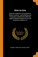 How to Live: Rules for Healthful Living Based on Modern Science: Authorized by and Prepared in Collaboration with the Hygiene Reference Board of the Life Extension Institute, Inc.