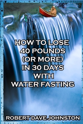 How to Lose 40 Pounds (Or More) in 30 Days With Water Fasting - Johnston, Robert Dave