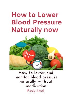 How to Lower Blood Pressure Naturally now: How to lower and monitor blood pressure naturally without medication - Smith, Emily