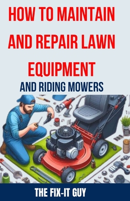 How to Maintain and Repair Lawn Equipment and Riding Mowers: The Ultimate Guide to Troubleshooting, Servicing, and Fixing Your Lawn Mower, Tractor, Weed Eater, Leaf Blower, and Other Outdoor Power Equipment for Optimal Performance and Longevity - Guy, The Fix-It