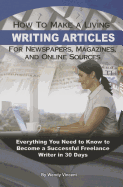 How to Make a Living Writing Articles for Newspapers, Magazines, and Online Sources: Everything Your Need to Know to Become a Successful Freelance Writer in 30 Days