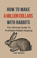 How To Make A Million Dollars With Rabbits: The Ultimate Guide To Profitable Rabbit Keeping