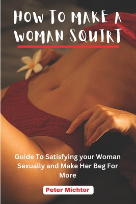 How to Make a Woman Squirt: Guide To Satisfying your Woman Sexually and Make Her Beg For More - Michtor, Peter