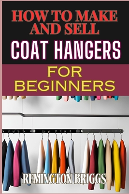 How to Make and Sell Coat Hangers for Beginners: A Step-By-Step Guide To Crafting, Marketing, And Profiting From Handmade Success - Briggs, Remington