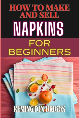 How to Make and Sell Napkins for Beginners: Comprehensive Guide To Handmade Designs, Marketing Strategies, And Profitable Sales Techniques - Briggs, Remington