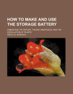 How to Make and Use the Storage Battery: Embracing Its History, Theory, Maintence, and the Installation of Plants