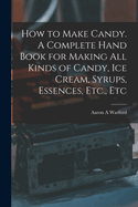 How to Make Candy. a Complete Hand Book for Making All Kinds of Candy, Ice Cream, Syrups, Essences, Etc., Etc