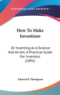 How To Make Inventions: Or Inventing As A Science And An Art; A Practical Guide For Inventors (1891)