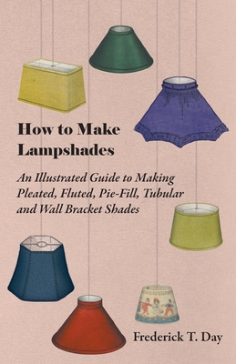 How to Make Lampshades - An Illustrated Guide to Making Pleated, Fluted, Pie-Fill, Tubular and Wall Bracket Shades - Day, Frederick T.