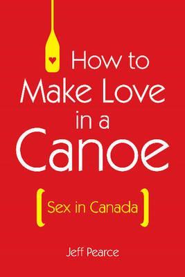How to Make Love in a Canoe: Sex in Canada - Pearce, Jeff