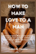 How To Make Love To A Man: Rediscover Sexual Bliss a Close-Up Guide to Safe and Sexy Intimacy, Offering 40 Expert Tips for Healthy and Pleasurable Arousal