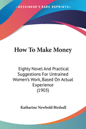 How To Make Money: Eighty Novel And Practical Suggestions For Untrained Women's Work, Based On Actual Experience (1903)