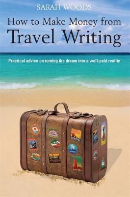 How to Make Money from Travel Writing: Practical Advice on Turning the Dream Into a Well-Paid Reality - Woods, Sarah