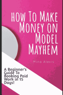 How To Make Money on Model Mayhem in 15 Days: The Ultimte Beginners Guide to Booking Paid Jobs as a Freelance Model