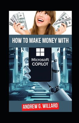 How To Make Money With Microsoft Copilot: The Complete Guide To Mastering Microsoft AI To Enhance Productivity, Streamline Workflows And Unlock Passive Income - G Willard, Andrew