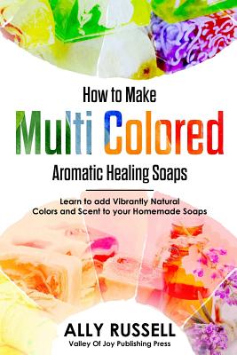 How to Make Multi Colored Aromatic Healing Soaps: Learn to add Vibrantly Natural Colors and Scent to your Homemade Soaps - Russell, Ally