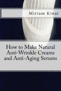 How to Make Natural Anti-Wrinkle Creams and Anti-Aging Serums - Kinai, Miriam, Dr.