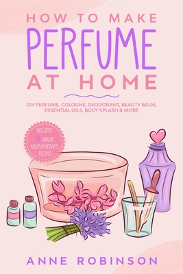 How to Make Perfume at Home: DIY Scents for Perfume, Cologne, Deodorant, Beauty Balm, Essential Oils, Body Splash - Includes 14 Unique Aromatherapy Recipes - Robinson, Anne