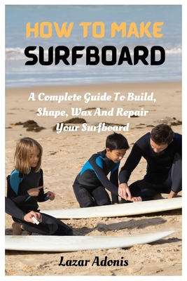 How To Make Surfboard: A Complete Guide To Build, Shape, Wax And Repair Your Surfboard - Adonis, Lazar