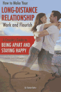 How to Make Your Long-Distance Relationship Work and Flourish: A Couple's Guide to Being Apart and Staying Happy