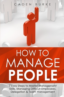 How to Manage People: 7 Easy Steps to Master Management Skills, Managing Difficult Employees, Delegation & Team Management - Burke, Caden