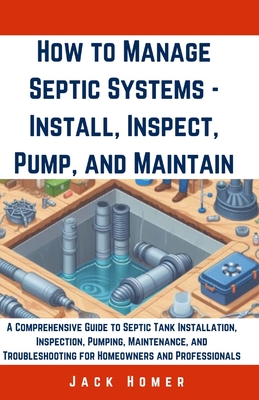 How to Manage Septic Systems - Install, Inspect, Pump, and Maintain: A Comprehensive Guide to Septic Tank Installation, Inspection, Pumping, Maintenance, and Troubleshooting for Homeowners - Homer, Jack