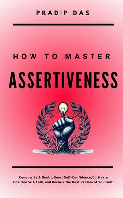 How To Master Assertiveness: Conquer Self-Doubt, Boost Self-Confidence, Cultivate Positive Self-Talk, and Become the Best Version of Yourself. - Das, Pradip