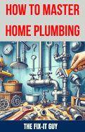 How to Master Home Plumbing: The Ultimate DIY Guide to Fixing Leaks, Clogs, and Common Plumbing Issues with Step-by-Step Instructions, Expert Tips, and Proven Techniques for Homeowners