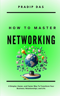 How To Master Networking: A Simpler, Easier, and Faster Way To Transform Your Business, Relationships, and Life. - Das, Pradip