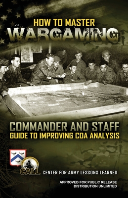 How to Master Wargaming: Commander and Staff Guide to Improving Course of Action Analysis: Commander and Staff Guide to Improving Course of Action Analysis - U S Army