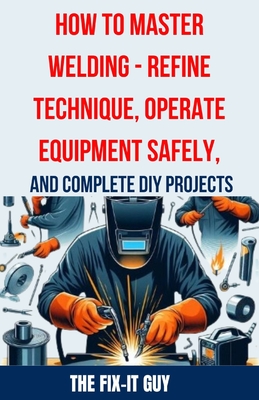 How to Master Welding - Refine Technique, Operate Equipment Safely, and Complete DIY Projects: The Ultimate Guide to Welding Techniques, Safety Practices, MIG, TIG, and Arc Welding Tips, and Step-by-Step Instructions for Beginner and Advanced Welding - Guy, The Fix-It