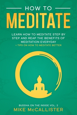 How To Meditate: Learn How To Meditate Step By Step And Reap The Benefits Of Meditation Everyday + Tips On How To Meditate Better - McCallister, Mike