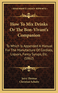 How To Mix Drinks Or The Bon-Vivant's Companion: To Which Is Appended A Manual For The Manufacture Of Cordials, Liquors, Fancy Syrups, Etc. (1862)