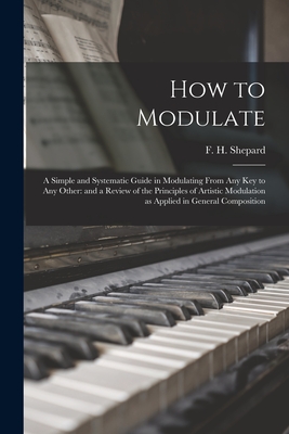 How to Modulate: a Simple and Systematic Guide in Modulating From Any Key to Any Other: and a Review of the Principles of Artistic Modulation as Applied in General Composition - Shepard, F H (Frank Hartson) 1863- (Creator)