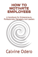 How to Motivate Employees: A Handbook for Entrepreneurs, Professionals, Managers, and Leaders